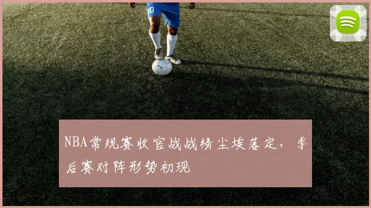 NBA常规赛收官战战绩尘埃落定，季后赛对阵形势初现