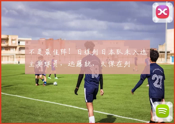 不是最佳阵！日媒列日本队未入选主要球员，远藤航、久保在列