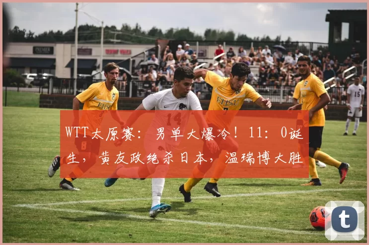 WTT太原赛：男单大爆冷！11：0诞生，黄友政绝杀日本，温瑞博大胜