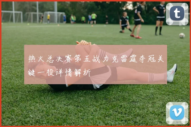 热火总决赛第五战力克雷霆夺冠关键一役详情解析