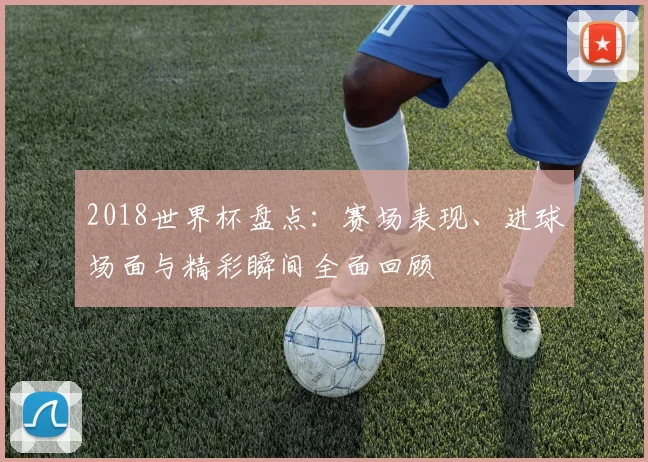 2018世界杯盘点：赛场表现、进球场面与精彩瞬间全面回顾