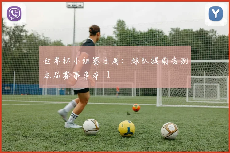 世界杯小组赛出局:球队提前告别本届赛事争夺_1
