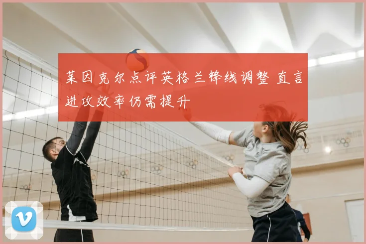 莱因克尔点评英格兰锋线调整 直言进攻效率仍需提升