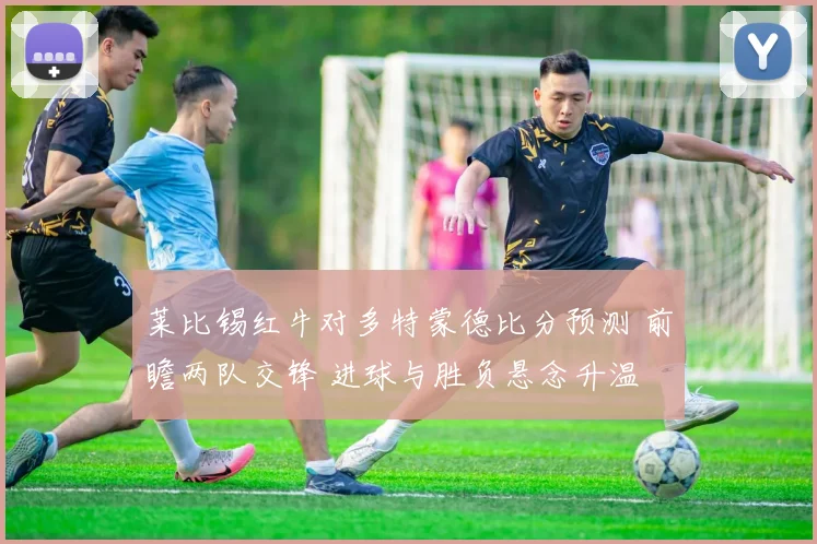 莱比锡红牛对多特蒙德比分预测 前瞻两队交锋 进球与胜负悬念升温