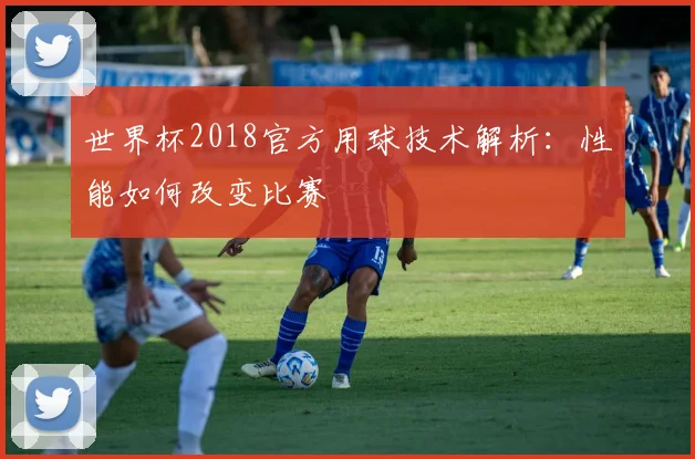 世界杯2018官方用球技术解析：性能如何改变比赛