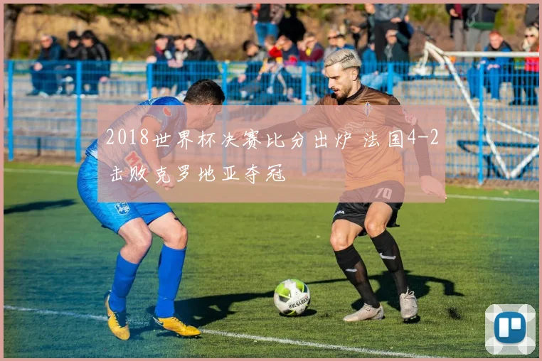 2018世界杯决赛比分出炉 法国4-2击败克罗地亚夺冠
