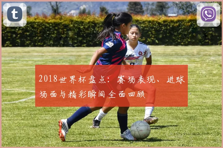 2018世界杯盘点：赛场表现、进球场面与精彩瞬间全面回顾