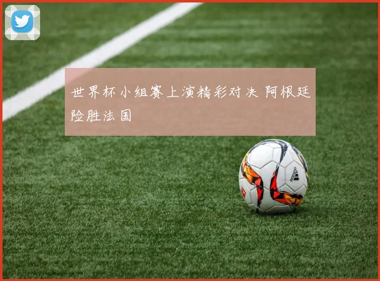 世界杯小组赛上演精彩对决 阿根廷险胜法国