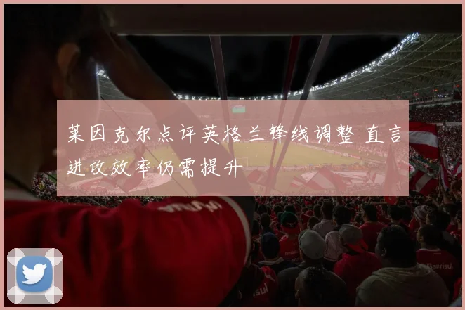 莱因克尔点评英格兰锋线调整 直言进攻效率仍需提升